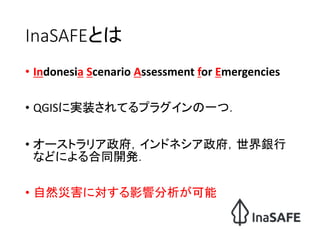 InaSAFEとは
• Indonesia Scenario Assessment for Emergencies
• QGISに実装されてるプラグインの一つ．
• オーストラリア政府，インドネシア政府，世界銀行
などによる合同開発．
• 自然...