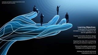 Learning Objectives:
Understand the fundamental
concepts of artificial intelligence (AI)
and its application in LA
Explore innovative AI-driven design
tools and techniques for LAs
Examine the role of AI in enhancing
planning and decision-making in LA
Discuss AI-enabled sustainability
strategies and ecological design
Address the ethical and social
implications of AI in LA
mckinsey.com/mgi/our-research/generative-ai-and-
the-future-of-work-in-america
 