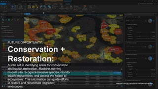 www.esri.com/en-us/artificial-intelligence/overview
FUTURE OPPORTUNITY:
Conservation +
Restoration:
AI can aid in identifying areas for conservation
and habitat restoration. Machine learning
models can recognize invasive species, monitor
wildlife movements, and assess the health of
ecosystems. This information can guide efforts
to restore and rehabilitate degraded
landscapes.
 