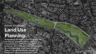 Bishan-Ang Mo Kio Park
www.asla.org/2016awards/169669.html
FUTURE OPPORTUNITY:
Land Use
Planning:
AI algorithms can assist in optimizing land use
planning by considering factors such as
ecological value, wildlife habitats, water
resources, and human activities. This can lead
to more sustainable urban development,
protection of natural habitats, and the
preservation of green spaces within cities.
 