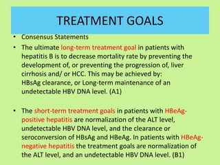 TREATMENT GOALS
• Consensus Statements
• The ultimate long-term treatment goal in patients with
hepatitis B is to decrease mortality rate by preventing the
development of, or preventing the progression of, liver
cirrhosis and/ or HCC. This may be achieved by:
HBsAg clearance, or Long-term maintenance of an
undetectable HBV DNA level. (A1)
• The short-term treatment goals in patients with HBeAg-
positive hepatitis are normalization of the ALT level,
undetectable HBV DNA level, and the clearance or
seroconversion of HBsAg and HBeAg. In patients with HBeAg-
negative hepatitis the treatment goals are normalization of
the ALT level, and an undetectable HBV DNA level. (B1)
 