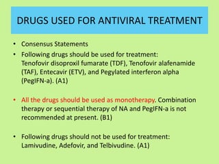 DRUGS USED FOR ANTIVIRAL TREATMENT
• Consensus Statements
• Following drugs should be used for treatment:
Tenofovir disoproxil fumarate (TDF), Tenofovir alafenamide
(TAF), Entecavir (ETV), and Pegylated interferon alpha
(PegIFN-a). (A1)
• All the drugs should be used as monotherapy. Combination
therapy or sequential therapy of NA and PegIFN-a is not
recommended at present. (B1)
• Following drugs should not be used for treatment:
Lamivudine, Adefovir, and Telbivudine. (A1)
 