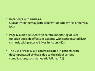 • In patients with cirrhosis:
Oral antiviral therapy with Tenofovir or Entecavir is preferred.
(A1)
• PegIFN-a may be used with careful monitoring of liver
function and side effects in patients with compensated liver
cirrhosis with preserved liver function. (B2)
• The use of PegIFN-a is contraindicated in patients with
decompensated cirrhosis due to the risk of serious
complications, such as hepatic failure. (A1)
 