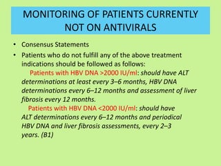 MONITORING OF PATIENTS CURRENTLY
NOT ON ANTIVIRALS
• Consensus Statements
• Patients who do not fulfill any of the above treatment
indications should be followed as follows:
Patients with HBV DNA >2000 IU/ml: should have ALT
determinations at least every 3–6 months, HBV DNA
determinations every 6–12 months and assessment of liver
fibrosis every 12 months.
Patients with HBV DNA <2000 IU/ml: should have
ALT determinations every 6–12 months and periodical
HBV DNA and liver fibrosis assessments, every 2–3
years. (B1)
 