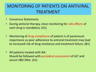 MONITORING OF PATIENTS ON ANTIVIRAL
TREATMENT
• Consensus Statements
• During antiviral therapy, close monitoring for side effects of
each drug is mandatory. (A1)
• Monitoring of drug compliance of patient is of paramount
importance as poor adherence to antiviral treatment may lead
to increased risk of drug resistance and treatment failure. (B1)
• All patients treated with NA:
Should be followed with periodical assessment of ALT and
serum HBV DNA. (A1)
 