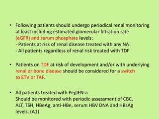 • Following patients should undergo periodical renal monitoring
at least including estimated glomerular filtration rate
(eGFR) and serum phosphate levels:
- Patients at risk of renal disease treated with any NA
- All patients regardless of renal risk treated with TDF
• Patients on TDF at risk of development and/or with underlying
renal or bone disease should be considered for a switch
to ETV or TAF.
• All patients treated with PegIFN-a
Should be monitored with periodic assessment of CBC,
ALT, TSH, HBeAg, anti-HBe, serum HBV DNA and HBsAg
levels. (A1)
 