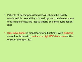 • Patients of decompensated cirrhosis should be closely
monitored for tolerability of the drugs and the development
of rare side effects like lactic acidosis or kidney dysfunction.
(B1)
• HCC surveillance is mandatory for all patients with cirrhosis
as well as those with medium or high HCC risk scores at the
onset of therapy. (B1)
 