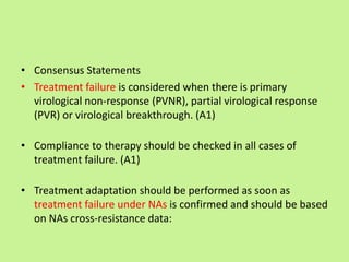 • Consensus Statements
• Treatment failure is considered when there is primary
virological non-response (PVNR), partial virological response
(PVR) or virological breakthrough. (A1)
• Compliance to therapy should be checked in all cases of
treatment failure. (A1)
• Treatment adaptation should be performed as soon as
treatment failure under NAs is confirmed and should be based
on NAs cross-resistance data:
 