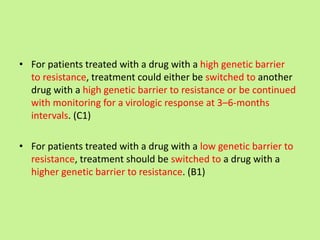 • For patients treated with a drug with a high genetic barrier
to resistance, treatment could either be switched to another
drug with a high genetic barrier to resistance or be continued
with monitoring for a virologic response at 3–6-months
intervals. (C1)
• For patients treated with a drug with a low genetic barrier to
resistance, treatment should be switched to a drug with a
higher genetic barrier to resistance. (B1)
 