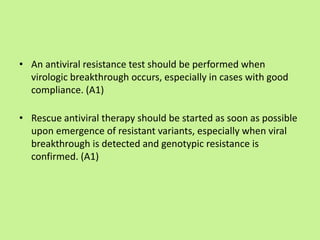 • An antiviral resistance test should be performed when
virologic breakthrough occurs, especially in cases with good
compliance. (A1)
• Rescue antiviral therapy should be started as soon as possible
upon emergence of resistant variants, especially when viral
breakthrough is detected and genotypic resistance is
confirmed. (A1)
 
