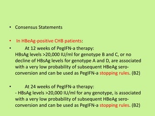 • Consensus Statements
• In HBeAg-positive CHB patients:
• At 12 weeks of PegIFN-a therapy:
HBsAg levels >20,000 IU/ml for genotype B and C, or no
decline of HBsAg levels for genotype A and D, are associated
with a very low probability of subsequent HBeAg sero-
conversion and can be used as PegIFN-a stopping rules. (B2)
• At 24 weeks of PegIFN-a therapy:
- HBsAg levels >20,000 IU/ml for any genotype, is associated
with a very low probability of subsequent HBeAg sero-
conversion and can be used as PegIFN-a stopping rules. (B2)
 