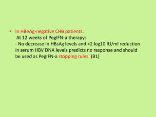 • In HBeAg-negative CHB patients:
At 12 weeks of PegIFN-a therapy:
- No decrease in HBsAg levels and <2 log10 IU/ml reduction
in serum HBV DNA levels predicts no response and should
be used as PegIFN-a stopping rules. (B1)
 