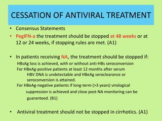 CESSATION OF ANTIVIRAL TREATMENT
• Consensus Statements
• PegIFN-a the treatment should be stopped at 48 weeks or at
12 or 24 weeks, if stopping rules are met. (A1)
• In patients receiving NA, the treatment should be stopped if:
HBsAg loss is achieved, with or without anti-HBs seroconversion
For HBeAg-positive patients at least 12 months after serum
HBV DNA is undetectable and HBeAg seroclearance or
seroconversion is attained.
For HBeAg-negative patients if long-term (>3 years) virological
suppression is achieved and close post-NA monitoring can be
guaranteed. (B1)
• Antiviral treatment should not be stopped in cirrhotics. (A1)
 