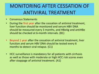 MONITORING AFTER CESSATION OF
ANTIVIRAL TREATMENT
• Consensus Statements
• During the first year after the cessation of antiviral treatment,
liver function should be monitored and serum HBV DNA
should be measured every 3 months, and HBeAg and antiHBe
should be checked at 6-month intervals. (B1)
• Beyond 1 year after the cessation of antiviral treatment, liver
function and serum HBV DNA should be tested every 6
months to detect viral relapse. (C1)
• HCC surveillance is mandatory for all patients with cirrhosis
as well as those with moderate or high HCC risk scores even
after stoppage of antiviral treatment. (A1)
 