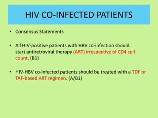 HIV CO-INFECTED PATIENTS
• Consensus Statements
• All HIV-positive patients with HBV co-infection should
start antiretroviral therapy (ART) irrespective of CD4 cell
count. (B1)
• HIV-HBV co-infected patients should be treated with a TDF or
TAF-based ART regimen. (A/B1)
 