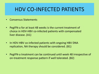 HDV CO-INFECTED PATIENTS
• Consensus Statements
• PegIFN-a for at least 48 weeks is the current treatment of
choice in HDV-HBV co-infected patients with compensated
liver disease. (A1)
• In HDV-HBV co-infected patients with ongoing HBV DNA
replication, NA therapy should be considered. (B1)
• PegIFN-a treatment can be continued until week 48 irrespective of
on-treatment response pattern if well tolerated. (B2)
 
