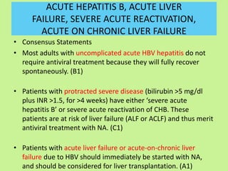 ACUTE HEPATITIS B, ACUTE LIVER
FAILURE, SEVERE ACUTE REACTIVATION,
ACUTE ON CHRONIC LIVER FAILURE
• Consensus Statements
• Most adults with uncomplicated acute HBV hepatitis do not
require antiviral treatment because they will fully recover
spontaneously. (B1)
• Patients with protracted severe disease (bilirubin >5 mg/dl
plus INR >1.5, for >4 weeks) have either ‘severe acute
hepatitis B’ or severe acute reactivation of CHB. These
patients are at risk of liver failure (ALF or ACLF) and thus merit
antiviral treatment with NA. (C1)
• Patients with acute liver failure or acute-on-chronic liver
failure due to HBV should immediately be started with NA,
and should be considered for liver transplantation. (A1)
 