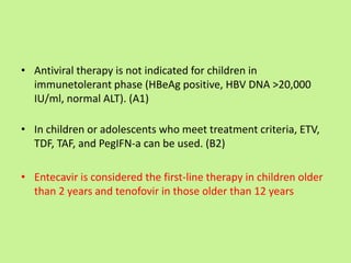 • Antiviral therapy is not indicated for children in
immunetolerant phase (HBeAg positive, HBV DNA >20,000
IU/ml, normal ALT). (A1)
• In children or adolescents who meet treatment criteria, ETV,
TDF, TAF, and PegIFN-a can be used. (B2)
• Entecavir is considered the first-line therapy in children older
than 2 years and tenofovir in those older than 12 years
 