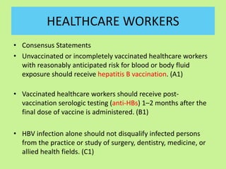 HEALTHCARE WORKERS
• Consensus Statements
• Unvaccinated or incompletely vaccinated healthcare workers
with reasonably anticipated risk for blood or body fluid
exposure should receive hepatitis B vaccination. (A1)
• Vaccinated healthcare workers should receive post-
vaccination serologic testing (anti-HBs) 1–2 months after the
final dose of vaccine is administered. (B1)
• HBV infection alone should not disqualify infected persons
from the practice or study of surgery, dentistry, medicine, or
allied health fields. (C1)
 