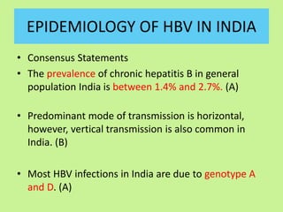 EPIDEMIOLOGY OF HBV IN INDIA
• Consensus Statements
• The prevalence of chronic hepatitis B in general
population India is between 1.4% and 2.7%. (A)
• Predominant mode of transmission is horizontal,
however, vertical transmission is also common in
India. (B)
• Most HBV infections in India are due to genotype A
and D. (A)
 