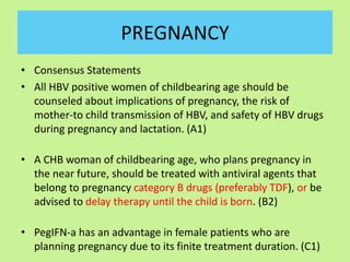 PREGNANCY
• Consensus Statements
• All HBV positive women of childbearing age should be
counseled about implications of pregnancy, the risk of
mother-to child transmission of HBV, and safety of HBV drugs
during pregnancy and lactation. (A1)
• A CHB woman of childbearing age, who plans pregnancy in
the near future, should be treated with antiviral agents that
belong to pregnancy category B drugs (preferably TDF), or be
advised to delay therapy until the child is born. (B2)
• PegIFN-a has an advantage in female patients who are
planning pregnancy due to its finite treatment duration. (C1)
 