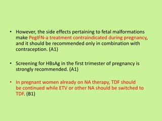 • However, the side effects pertaining to fetal malformations
make PegIFN-a treatment contraindicated during pregnancy,
and it should be recommended only in combination with
contraception. (A1)
• Screening for HBsAg in the first trimester of pregnancy is
strongly recommended. (A1)
• In pregnant women already on NA therapy, TDF should
be continued while ETV or other NA should be switched to
TDF. (B1)
 