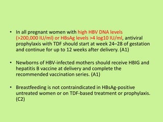 • In all pregnant women with high HBV DNA levels
(>200,000 IU/ml) or HBsAg levels >4 log10 IU/ml, antiviral
prophylaxis with TDF should start at week 24–28 of gestation
and continue for up to 12 weeks after delivery. (A1)
• Newborns of HBV-infected mothers should receive HBIG and
hepatitis B vaccine at delivery and complete the
recommended vaccination series. (A1)
• Breastfeeding is not contraindicated in HBsAg-positive
untreated women or on TDF-based treatment or prophylaxis.
(C2)
 