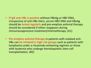 • If IgG anti-HBc is positive without HBsAg or HBV DNA,
irrespective of anti-HBs titers, serum HBV DNA and HBsAg
should be tested regularly and pre-emptive antiviral therapy
should be considered if either reappears during
immunosuppressive treatment/chemotherapy. (A1)
• Pre-emptive antiviral therapy in patients with isolated anti-
HBc can be initiated in high-risk groups such as patients with
lymphoma under a rituximab-containing regimen or those
with leukemia who undergo hematopoietic stem cell
transplantation. (B2)
 