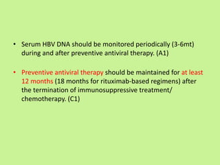 • Serum HBV DNA should be monitored periodically (3-6mt)
during and after preventive antiviral therapy. (A1)
• Preventive antiviral therapy should be maintained for at least
12 months (18 months for rituximab-based regimens) after
the termination of immunosuppressive treatment/
chemotherapy. (C1)
 