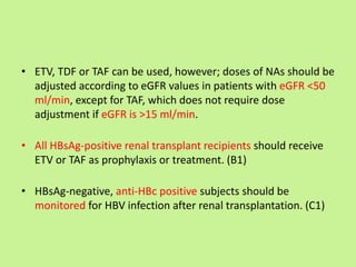 • ETV, TDF or TAF can be used, however; doses of NAs should be
adjusted according to eGFR values in patients with eGFR <50
ml/min, except for TAF, which does not require dose
adjustment if eGFR is >15 ml/min.
• All HBsAg-positive renal transplant recipients should receive
ETV or TAF as prophylaxis or treatment. (B1)
• HBsAg-negative, anti-HBc positive subjects should be
monitored for HBV infection after renal transplantation. (C1)
 