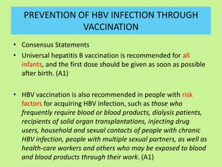 PREVENTION OF HBV INFECTION THROUGH
VACCINATION
• Consensus Statements
• Universal hepatitis B vaccination is recommended for all
infants, and the first dose should be given as soon as possible
after birth. (A1)
• HBV vaccination is also recommended in people with risk
factors for acquiring HBV infection, such as those who
frequently require blood or blood products, dialysis patients,
recipients of solid organ transplantations, injecting drug
users, household and sexual contacts of people with chronic
HBV infection, people with multiple sexual partners, as well as
health-care workers and others who may be exposed to blood
and blood products through their work. (A1)
 