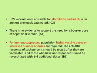 • HBV vaccination is advisable for all children and adults who
are not previously vaccinated. (C2)
• There is no evidence to support the need for a booster dose
of hepatitis B vaccine. (A1)
• For immunosuppressed population higher vaccine doses or
increased number of doses are required. The anti-HBs
response of such persons should be tested after they are
vaccinated, and those who have not responded should be
revaccinated with 1–3 additional doses. (B1)
 