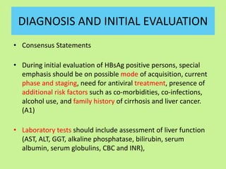 DIAGNOSIS AND INITIAL EVALUATION
• Consensus Statements
• During initial evaluation of HBsAg positive persons, special
emphasis should be on possible mode of acquisition, current
phase and staging, need for antiviral treatment, presence of
additional risk factors such as co-morbidities, co-infections,
alcohol use, and family history of cirrhosis and liver cancer.
(A1)
• Laboratory tests should include assessment of liver function
(AST, ALT, GGT, alkaline phosphatase, bilirubin, serum
albumin, serum globulins, CBC and INR),
 