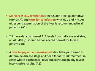 • Markers of HBV replication (HBeAg, anti-HBe, quantitative
HBV DNA), and tests for co-infection with HCV and HIV. An
ultrasound examination of the liver is recommended in all
patients. (A1)
• Till more data on normal ALT levels from India are available,
an ALT 40 U/L should be considered normal for Indian
patients. (B1)
• A liver biopsy or non-invasive test should be performed to
determine disease stage and need for antiviral treatment in
cases where biochemical tests and ultrasonography reveal
inconclusive results. (A1)
 