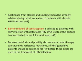 • Abstinence from alcohol and smoking should be strongly
advised during initial evaluation of patients with chronic
HBV infection. (A1)
• Barrier method of contraception is advised to patients with
HBV infection with detectable HBV DNA levels, if the partner
is unvaccinated or not fully vaccinated. (A1)
• Because tenofovir and possibly also entecavir monotherapy
can cause HIV resistance mutations, all HBsAg-positive
patients should be screened for HIV before these drugs are
used in the treatment of HBV infection.
 