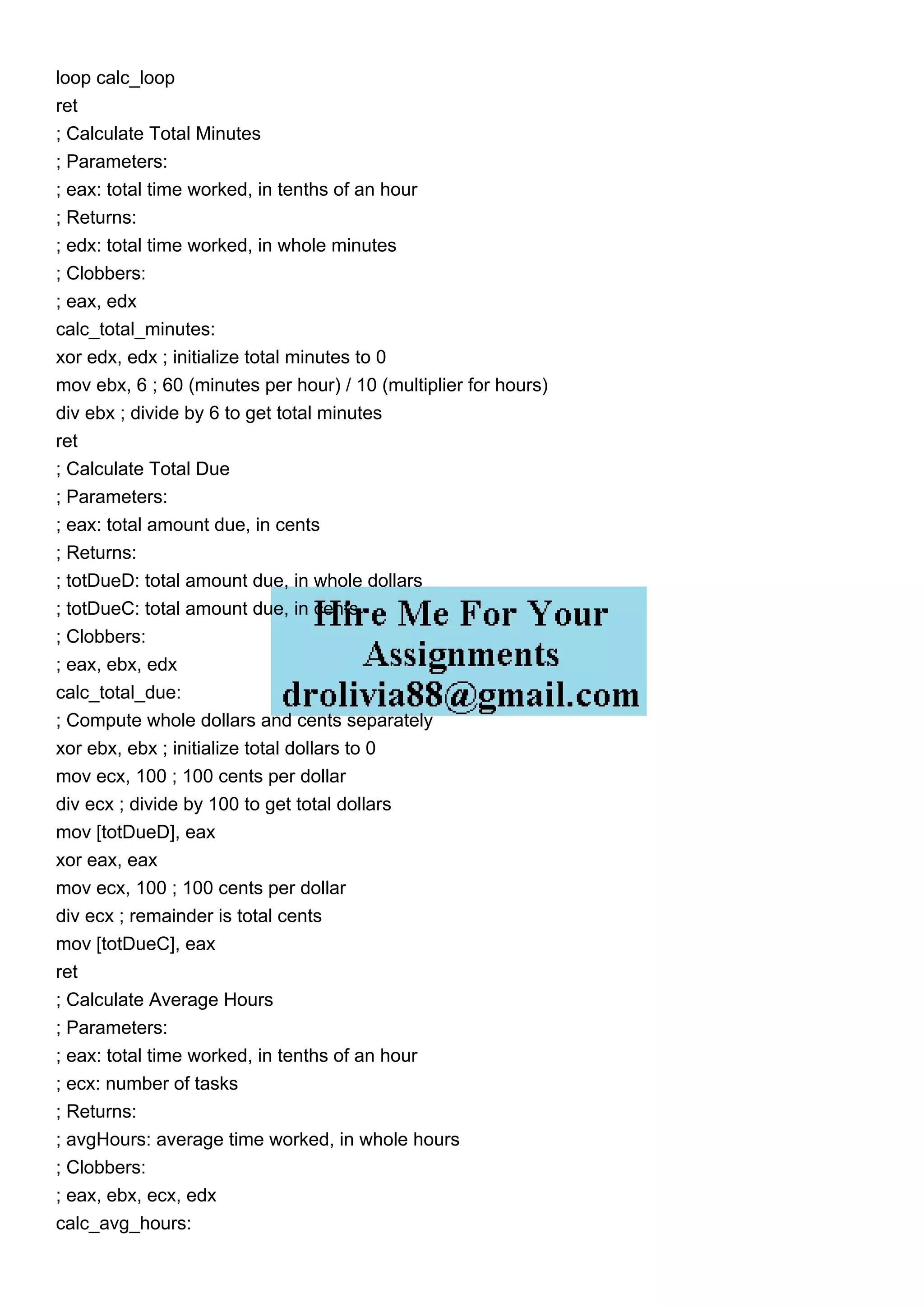 loop calc_loop
ret
; Calculate Total Minutes
; Parameters:
; eax: total time worked, in tenths of an hour
; Returns:
; edx: total time worked, in whole minutes
; Clobbers:
; eax, edx
calc_total_minutes:
xor edx, edx ; initialize total minutes to 0
mov ebx, 6 ; 60 (minutes per hour) / 10 (multiplier for hours)
div ebx ; divide by 6 to get total minutes
ret
; Calculate Total Due
; Parameters:
; eax: total amount due, in cents
; Returns:
; totDueD: total amount due, in whole dollars
; totDueC: total amount due, in cents
; Clobbers:
; eax, ebx, edx
calc_total_due:
; Compute whole dollars and cents separately
xor ebx, ebx ; initialize total dollars to 0
mov ecx, 100 ; 100 cents per dollar
div ecx ; divide by 100 to get total dollars
mov [totDueD], eax
xor eax, eax
mov ecx, 100 ; 100 cents per dollar
div ecx ; remainder is total cents
mov [totDueC], eax
ret
; Calculate Average Hours
; Parameters:
; eax: total time worked, in tenths of an hour
; ecx: number of tasks
; Returns:
; avgHours: average time worked, in whole hours
; Clobbers:
; eax, ebx, ecx, edx
calc_avg_hours:
 