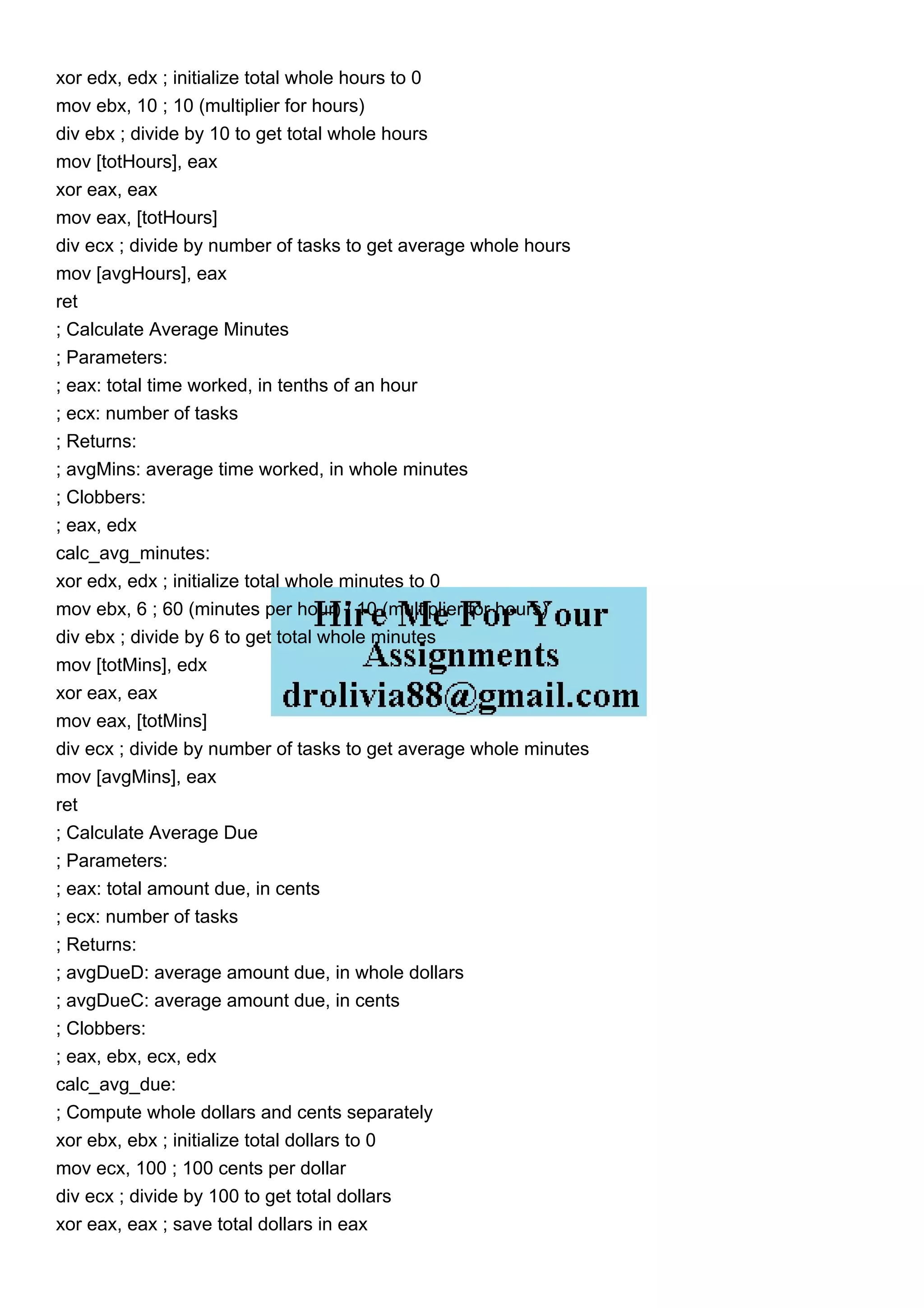 xor edx, edx ; initialize total whole hours to 0
mov ebx, 10 ; 10 (multiplier for hours)
div ebx ; divide by 10 to get total whole hours
mov [totHours], eax
xor eax, eax
mov eax, [totHours]
div ecx ; divide by number of tasks to get average whole hours
mov [avgHours], eax
ret
; Calculate Average Minutes
; Parameters:
; eax: total time worked, in tenths of an hour
; ecx: number of tasks
; Returns:
; avgMins: average time worked, in whole minutes
; Clobbers:
; eax, edx
calc_avg_minutes:
xor edx, edx ; initialize total whole minutes to 0
mov ebx, 6 ; 60 (minutes per hour) / 10 (multiplier for hours)
div ebx ; divide by 6 to get total whole minutes
mov [totMins], edx
xor eax, eax
mov eax, [totMins]
div ecx ; divide by number of tasks to get average whole minutes
mov [avgMins], eax
ret
; Calculate Average Due
; Parameters:
; eax: total amount due, in cents
; ecx: number of tasks
; Returns:
; avgDueD: average amount due, in whole dollars
; avgDueC: average amount due, in cents
; Clobbers:
; eax, ebx, ecx, edx
calc_avg_due:
; Compute whole dollars and cents separately
xor ebx, ebx ; initialize total dollars to 0
mov ecx, 100 ; 100 cents per dollar
div ecx ; divide by 100 to get total dollars
xor eax, eax ; save total dollars in eax
 