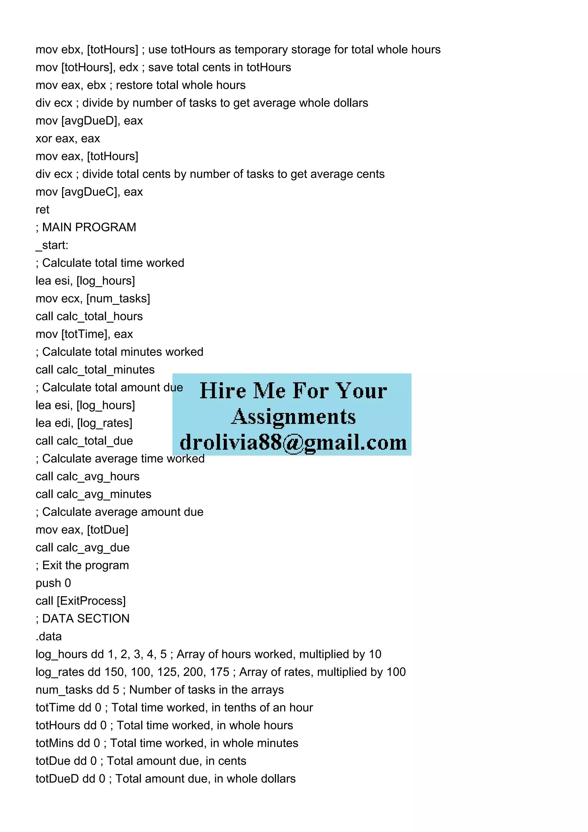 mov ebx, [totHours] ; use totHours as temporary storage for total whole hours
mov [totHours], edx ; save total cents in totHours
mov eax, ebx ; restore total whole hours
div ecx ; divide by number of tasks to get average whole dollars
mov [avgDueD], eax
xor eax, eax
mov eax, [totHours]
div ecx ; divide total cents by number of tasks to get average cents
mov [avgDueC], eax
ret
; MAIN PROGRAM
_start:
; Calculate total time worked
lea esi, [log_hours]
mov ecx, [num_tasks]
call calc_total_hours
mov [totTime], eax
; Calculate total minutes worked
call calc_total_minutes
; Calculate total amount due
lea esi, [log_hours]
lea edi, [log_rates]
call calc_total_due
; Calculate average time worked
call calc_avg_hours
call calc_avg_minutes
; Calculate average amount due
mov eax, [totDue]
call calc_avg_due
; Exit the program
push 0
call [ExitProcess]
; DATA SECTION
.data
log_hours dd 1, 2, 3, 4, 5 ; Array of hours worked, multiplied by 10
log_rates dd 150, 100, 125, 200, 175 ; Array of rates, multiplied by 100
num_tasks dd 5 ; Number of tasks in the arrays
totTime dd 0 ; Total time worked, in tenths of an hour
totHours dd 0 ; Total time worked, in whole hours
totMins dd 0 ; Total time worked, in whole minutes
totDue dd 0 ; Total amount due, in cents
totDueD dd 0 ; Total amount due, in whole dollars
 