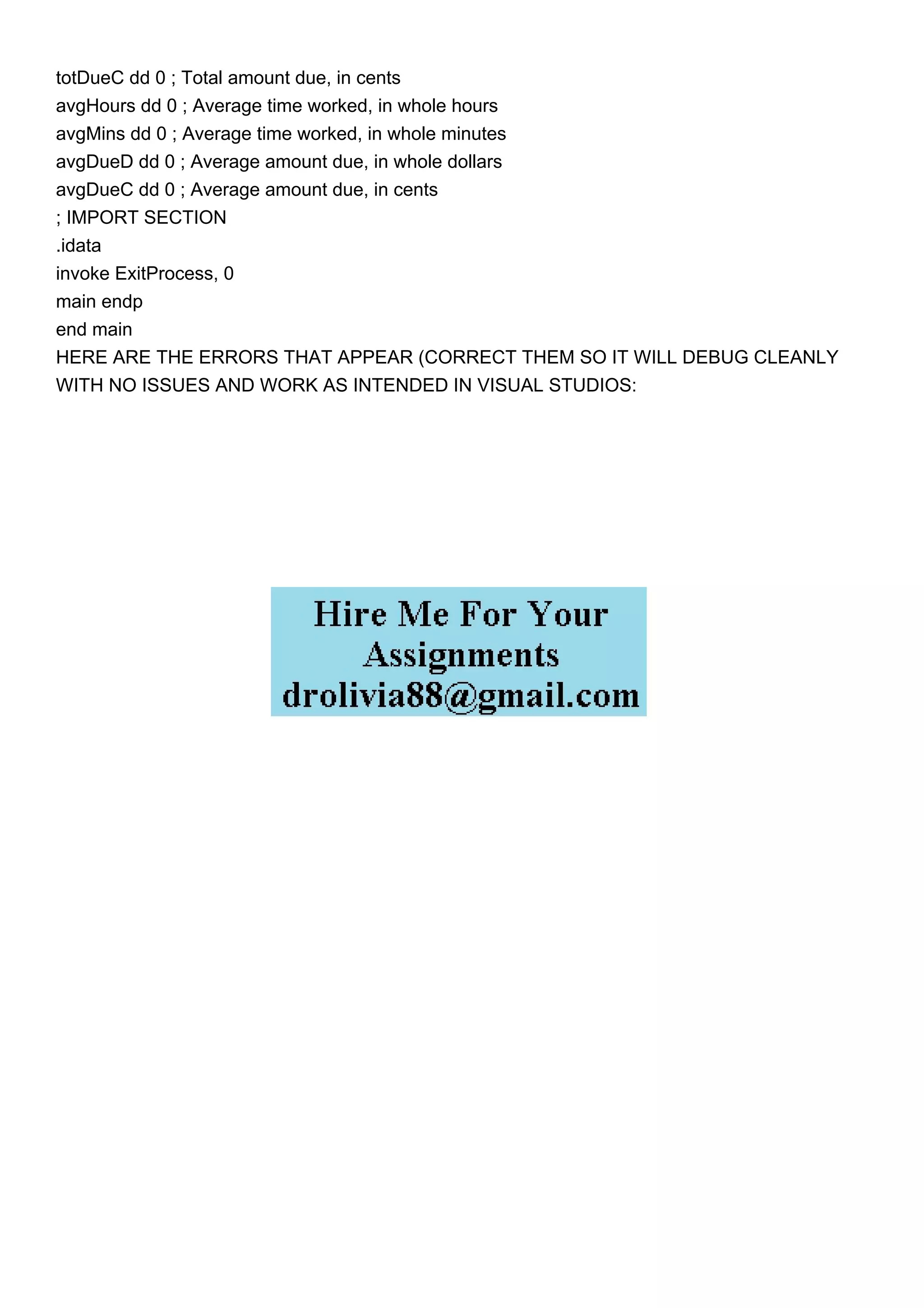 totDueC dd 0 ; Total amount due, in cents
avgHours dd 0 ; Average time worked, in whole hours
avgMins dd 0 ; Average time worked, in whole minutes
avgDueD dd 0 ; Average amount due, in whole dollars
avgDueC dd 0 ; Average amount due, in cents
; IMPORT SECTION
.idata
invoke ExitProcess, 0
main endp
end main
HERE ARE THE ERRORS THAT APPEAR (CORRECT THEM SO IT WILL DEBUG CLEANLY
WITH NO ISSUES AND WORK AS INTENDED IN VISUAL STUDIOS:
 