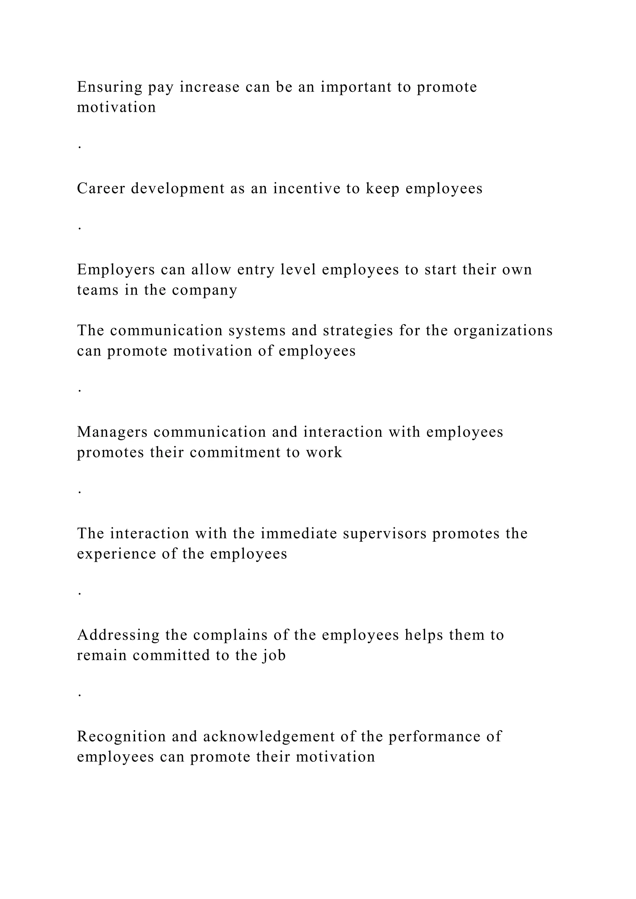 Ensuring pay increase can be an important to promote
motivation
·
Career development as an incentive to keep employees
·
Employers can allow entry level employees to start their own
teams in the company
The communication systems and strategies for the organizations
can promote motivation of employees
·
Managers communication and interaction with employees
promotes their commitment to work
·
The interaction with the immediate supervisors promotes the
experience of the employees
·
Addressing the complains of the employees helps them to
remain committed to the job
·
Recognition and acknowledgement of the performance of
employees can promote their motivation
 