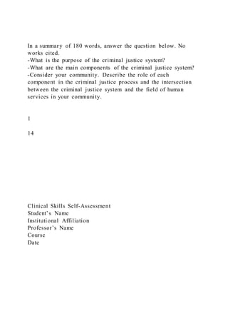 In a summary of 180 words, answer the question below. No
works cited.
-What is the purpose of the criminal justice system?
-What are the main components of the criminal justice system?
-Consider your community. Describe the role of each
component in the criminal justice process and the intersection
between the criminal justice system and the field of human
services in your community.
1
14
Clinical Skills Self-Assessment
Student’s Name
Institutional Affiliation
Professor’s Name
Course
Date
 