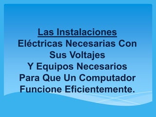 Las Instalaciones
Eléctricas Necesarias Con
       Sus Voltajes
  Y Equipos Necesarios
Para Que Un Computador
Funcione Eficientemente.
 