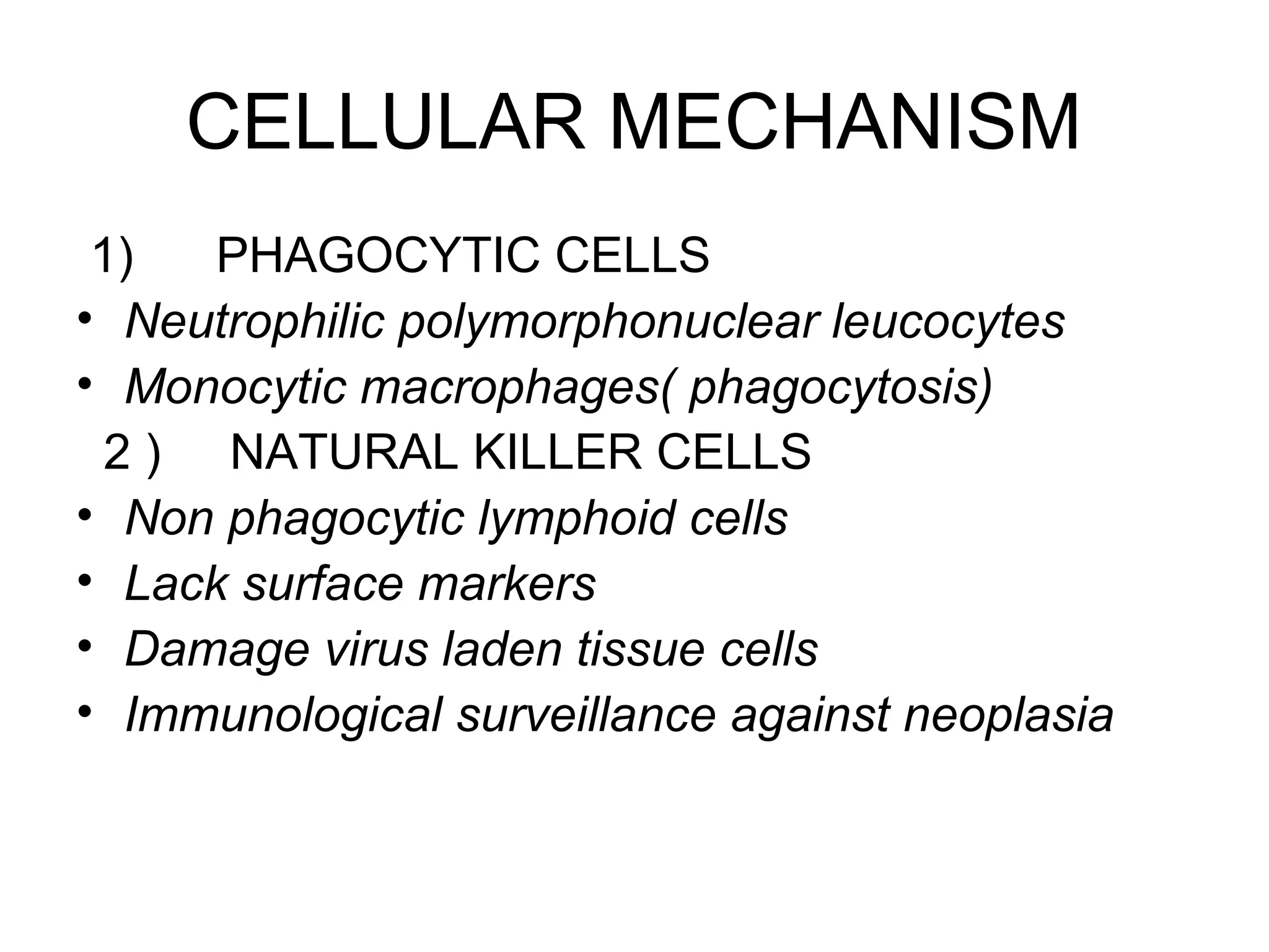 CELLULAR MECHANISM
1) PHAGOCYTIC CELLS
• Neutrophilic polymorphonuclear leucocytes
• Monocytic macrophages( phagocytosis)
2 ) NATURAL KILLER CELLS
• Non phagocytic lymphoid cells
• Lack surface markers
• Damage virus laden tissue cells
• Immunological surveillance against neoplasia
 