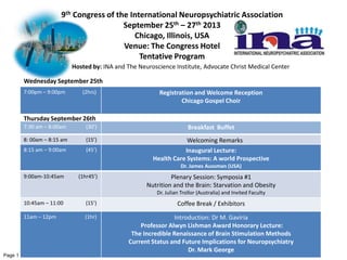 9th Congress of the International Neuropsychiatric Association
                                         September 25th – 27th 2013
                                            Chicago, Illinois, USA
                                         Venue: The Congress Hotel
                                              Tentative Program
                             Hosted by: INA and The Neuroscience Institute, Advocate Christ Medical Center

         Wednesday September 25th
         7:00pm – 9:00pm        (2hrs)                      Registration and Welcome Reception
                                                                    Chicago Gospel Choir

         Thursday September 26th
         7:30 am – 8:00am         (30’)                                  Breakfast Buffet
         8: 00am – 8:15 am        (15’)                              Welcoming Remarks
         8:15 am – 9:00am         (45’)                             Inaugural Lecture:
                                                         Health Care Systems: A world Prospective
                                                                     Dr. James Aussman (USA)
         9:00am-10:45am        (1hr45’)                         Plenary Session: Symposia #1
                                                       Nutrition and the Brain: Starvation and Obesity
                                                           Dr. Julian Trollor (Australia) and Invited Faculty
         10:45am – 11:00          (15’)                             Coffee Break / Exhibitors
         11am – 12pm             (1hr)                            Introduction: Dr M. Gaviria
                                                     Professor Alwyn Lishman Award Honorary Lecture:
                                                  The Incredible Renaissance of Brain Stimulation Methods
                                                 Current Status and Future Implications for Neuropsychiatry
                                                                       Dr. Mark George
Page 1
 