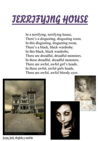 TERRIFYING HOUSETERRIFYING HOUSETERRIFYING HOUSETERRIFYING HOUSE
In a terrifying, terrifying house,
There’s a disgusting, disgusting room.
In this disgusting, disgusting room,
There’s a black, black wardrobe.
In this black, black wardrobe,
There are dreadful, dreadful monsters.
In these dreadful, dreadful monsters,
There are awful, awful girl’s heads.
In these awful, awful girls heads,
There are awful, awful bloody eyes.
 