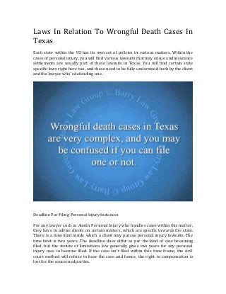 Laws In Relation To Wrongful Death Cases In
Texas
Each state within the US has its own set of policies in various matters. Within the
cases of personal injury, you will find various lawsuits that may ensue and insurance
settlements are usually part of these lawsuits in Texas. You will find certain state
specific laws right here too, and these need to be fully understood both by the client
and the lawyer who's defending one.
Deadline For Filing Personal Injury Instances
For any lawyer such as Austin Personal Injury who handles cases within this matter,
they have to advise clients on certain matters, which are specific towards the state.
There is a time limit inside which a client may pursue personal injury lawsuits. The
time limit is two years. The deadline does differ as per the kind of case becoming
filed, but the statute of limitations law generally gives two years for any personal
injury case to become filed. If the case isn't filed within this time frame, the civil
court method will refuse to hear the case and hence, the right to compensation is
lost for the concerned parties.
 