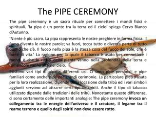 The PIPE CEREMONY
The pipe ceremony è un sacro rituale per connettere i mondi fisici e
spirituali. ‘la pipa è un ponte tra la terra ed il cielo’ spiega Cervo Bianco
d’Autunno.
‘Niente è più sacro. La pipa rappresenta le nostre preghiere in forma fisica. Il
fumo diventa le nostre parole; va fuori, tocca tutto e diventa parte di tutto
quello che c’è. Il fuoco nella pipa è la stessa cosa del fuoco del sole, che è
fonte di vita.’ La ragione per la quale il tabacco è usato per connettere i
mondi è che le radici della pianta vanno nella profondità della terra e
fumandole vanno alte nel cielo.
Esistono vari tipi di pipe e differenti usi. Ci sono pipe personali e pipe
familiari come anche pipe per grandi cerimonie. La particolare pietra usata
per la loro realizzazione, dipende dalla locazione della tribù ed i vari simboli
aggiunti servono ad attrarre certi tipi di spiriti. Anche il tipo di tabacco
utilizzato dipende dalle tradizioni delle tribù. Nonostante queste differenze,
ci sono certamente delle importanti analogie: The pipe ceremony invoca un
collegamento tra le energie dell’universo e il creatore, il legame tra il
reame terreno e quello degli spiriti non deve essere rotto.
 