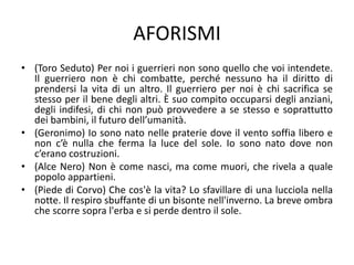 AFORISMI
• (Toro Seduto) Per noi i guerrieri non sono quello che voi intendete.
Il guerriero non è chi combatte, perché nessuno ha il diritto di
prendersi la vita di un altro. Il guerriero per noi è chi sacrifica se
stesso per il bene degli altri. È suo compito occuparsi degli anziani,
degli indifesi, di chi non può provvedere a se stesso e soprattutto
dei bambini, il futuro dell’umanità.
• (Geronimo) Io sono nato nelle praterie dove il vento soffia libero e
non c’è nulla che ferma la luce del sole. Io sono nato dove non
c’erano costruzioni.
• (Alce Nero) Non è come nasci, ma come muori, che rivela a quale
popolo appartieni.
• (Piede di Corvo) Che cos'è la vita? Lo sfavillare di una lucciola nella
notte. Il respiro sbuffante di un bisonte nell'inverno. La breve ombra
che scorre sopra l'erba e si perde dentro il sole.
 