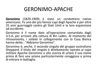 GERONIMO-APACHE
Geronimo (1829-1909) è stato un condottiero nativo
americano. Fu uno dei più famosi capi degli Apache e per oltre
25 anni guerreggiò contro gli Stati Uniti e la loro espansione
ad occidente.
Geronimo è il nome dato all'operazione comandata dagli
U.S.A. per arrivare alla cattura di Bin Laden. Al momento del
ritrovamento, i soldati in collegamento con la Casa Bianca
hanno detto : "Abbiamo Geronimo".
Geronimo è, anche, il secondo singolo del gruppo australiano
Sheppard. Il titolo del singolo è direttamente ispirato al capo
militare Apache Geronimo e alla usanza di urlare il suo nome
prima di fare una azione particolarmente coraggiosa o prima
di entrare in battaglia.
 
