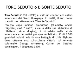 TORO SEDUTO o BISONTE SEDUTO
Toro Seduto (1831 –1890) è stato un condottiero nativo
americano dei Sioux Hunkpapa. In realtà, il suo nome
tradotto correttamente è "Bisonte Seduto".
Famoso capo indiano americano (chiamato anche
Húŋkešni, cioè "Lento", a causa della sua abitudine di
riflettere prima d'agire), è ricordato nella storia
americana e dei nativi per aver mobilitato più di 3.500
guerrieri indiani nella famosa Battaglia di Little Bighorn,
dove ottenne una schiacciante vittoria sul tenente
colonnello George Armstrong Custer del Settimo
cavalleggeri, il 25 giugno 1876.
 